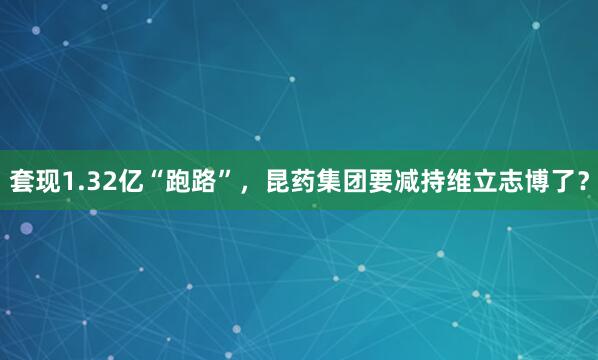 套现1.32亿“跑路”，昆药集团要减持维立志博了？