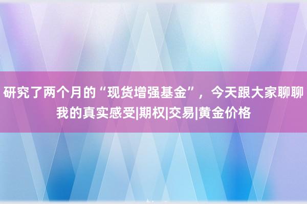 研究了两个月的“现货增强基金”，今天跟大家聊聊我的真实感受|期权|交易|黄金价格