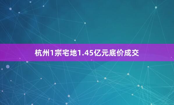 杭州1宗宅地1.45亿元底价成交
