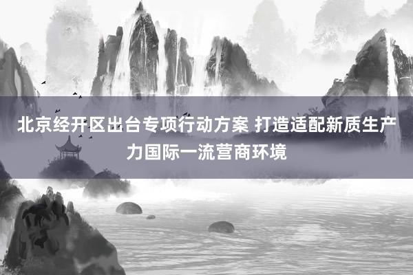 北京经开区出台专项行动方案 打造适配新质生产力国际一流营商环境
