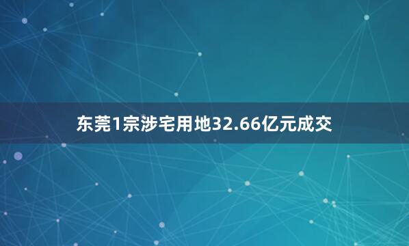 东莞1宗涉宅用地32.66亿元成交