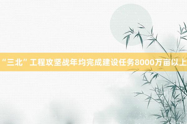 “三北”工程攻坚战年均完成建设任务8000万亩以上