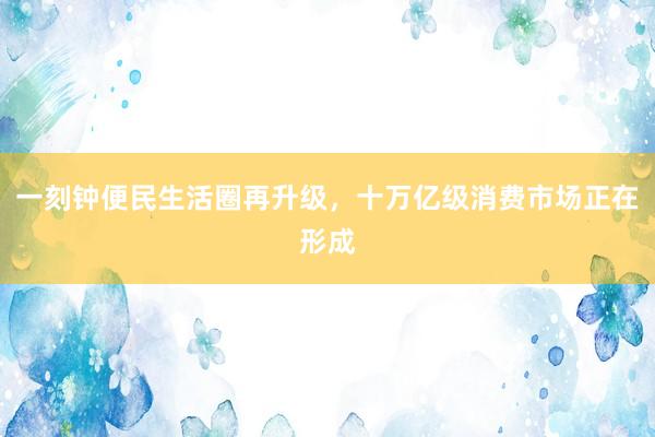一刻钟便民生活圈再升级，十万亿级消费市场正在形成