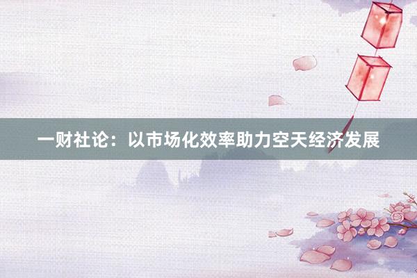 一财社论：以市场化效率助力空天经济发展