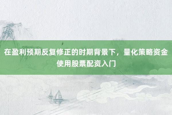 在盈利预期反复修正的时期背景下，量化策略资金使用股票配资入门