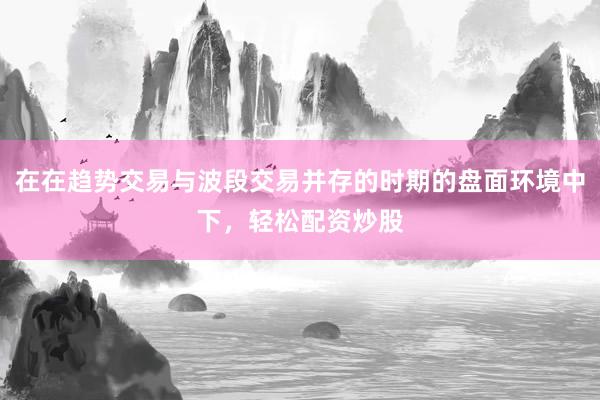 在在趋势交易与波段交易并存的时期的盘面环境中下，轻松配资炒股