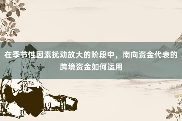在季节性因素扰动放大的阶段中，南向资金代表的跨境资金如何运用
