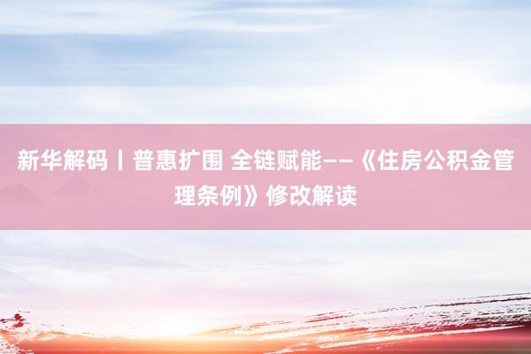 新华解码丨普惠扩围 全链赋能——《住房公积金管理条例》修改解读
