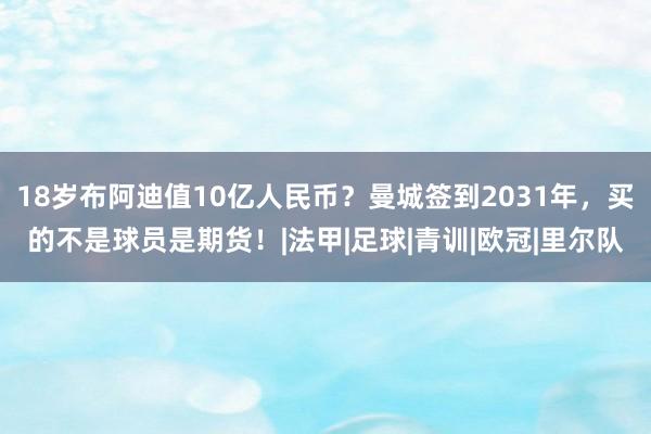 18岁布阿迪值10亿人民币？曼城签到2031年，买的不是球员是期货！|法甲|足球|青训|欧冠|里尔队