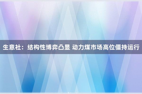 生意社：结构性博弈凸显 动力煤市场高位僵持运行