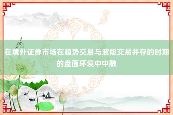 在境外证券市场在趋势交易与波段交易并存的时期的盘面环境中中融