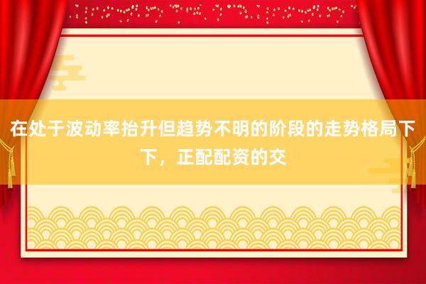 在处于波动率抬升但趋势不明的阶段的走势格局下下，正配配资的交