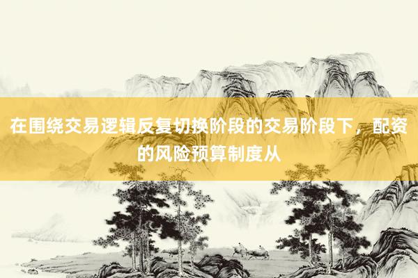 在围绕交易逻辑反复切换阶段的交易阶段下，配资的风险预算制度从