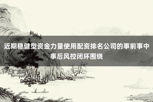 近期稳健型资金力量使用配资排名公司的事前事中事后风控闭环围绕