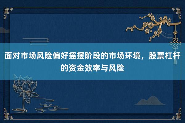 面对市场风险偏好摇摆阶段的市场环境，股票杠杆的资金效率与风险