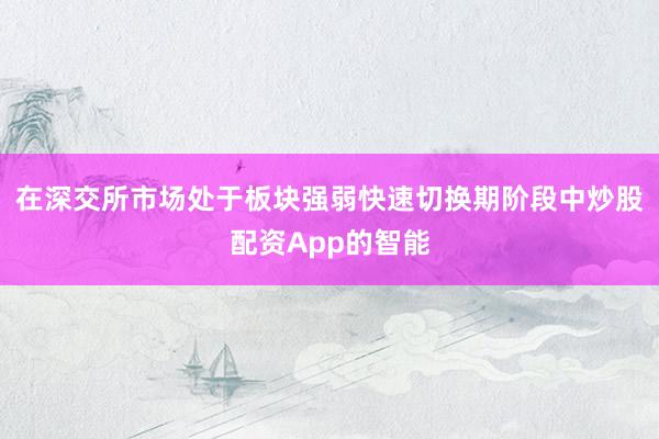 在深交所市场处于板块强弱快速切换期阶段中炒股配资App的智能