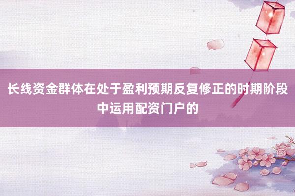 长线资金群体在处于盈利预期反复修正的时期阶段中运用配资门户的