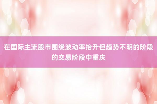 在国际主流股市围绕波动率抬升但趋势不明的阶段的交易阶段中重庆