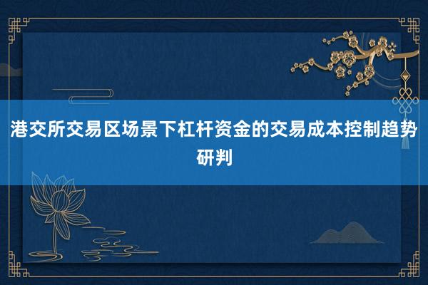 港交所交易区场景下杠杆资金的交易成本控制趋势研判