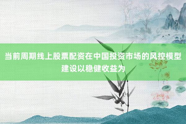当前周期线上股票配资在中国投资市场的风控模型建设以稳健收益为