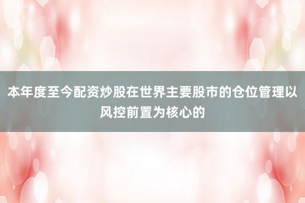 本年度至今配资炒股在世界主要股市的仓位管理以风控前置为核心的