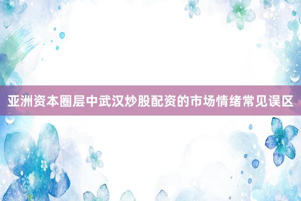 亚洲资本圈层中武汉炒股配资的市场情绪常见误区
