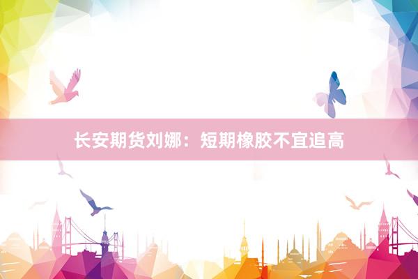 长安期货刘娜：短期橡胶不宜追高