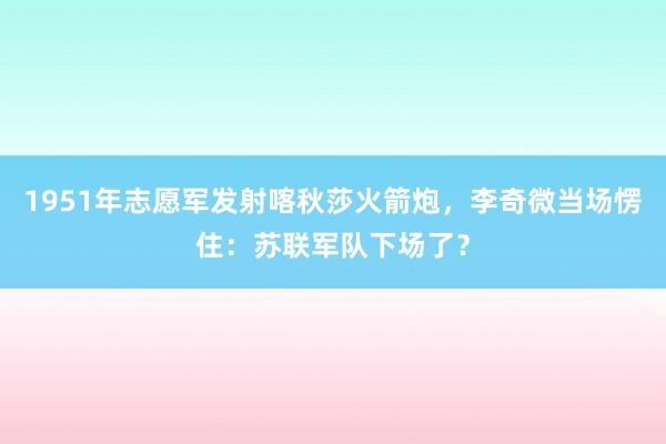 1951年志愿军发射喀秋莎火箭炮，李奇微当场愣住：苏联军队下场了？