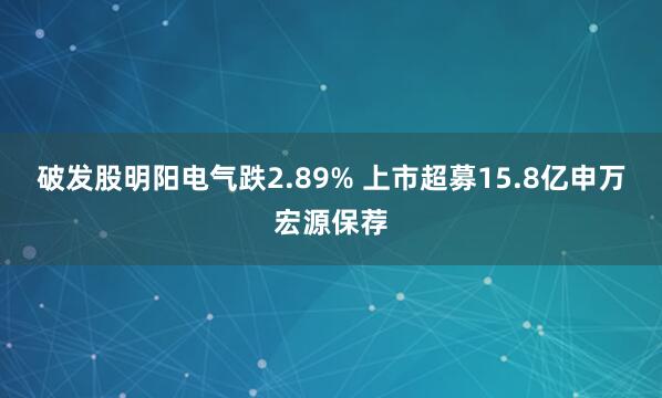 破发股明阳电气跌2.89% 上市超募15.8亿申万宏源保荐