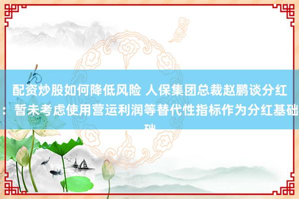 配资炒股如何降低风险 人保集团总裁赵鹏谈分红：暂未考虑使用营运利润等替代性指标作为分红基础