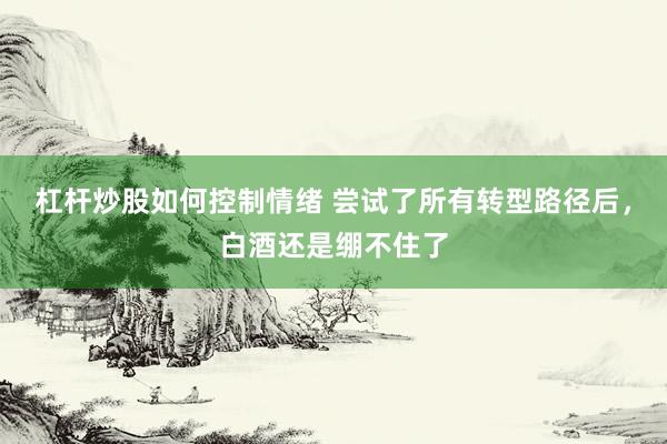 杠杆炒股如何控制情绪 尝试了所有转型路径后，白酒还是绷不住了