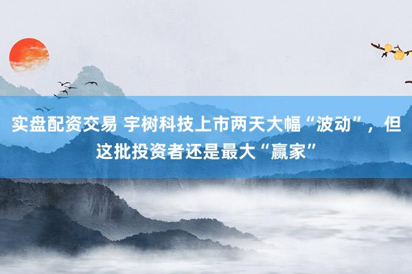 实盘配资交易 宇树科技上市两天大幅“波动”，但这批投资者还是最大“赢家”