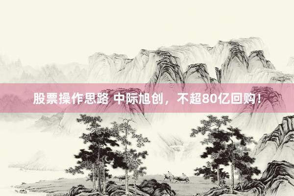 股票操作思路 中际旭创，不超80亿回购！