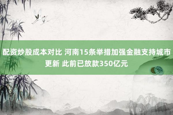 配资炒股成本对比 河南15条举措加强金融支持城市更新 此前已放款350亿元