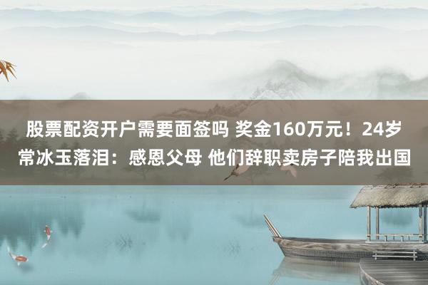 股票配资开户需要面签吗 奖金160万元！24岁常冰玉落泪：感恩父母 他们辞职卖房子陪我出国