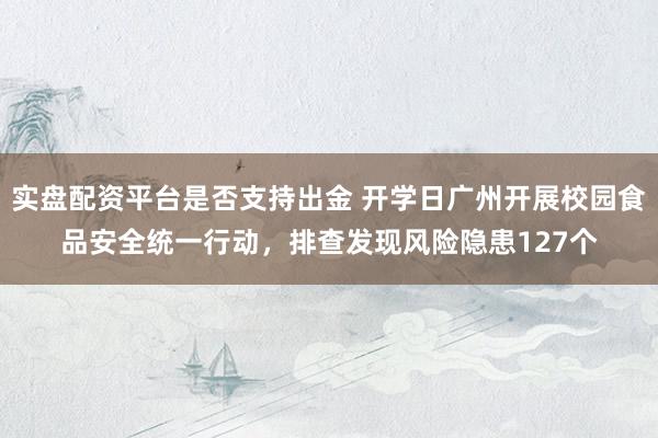 实盘配资平台是否支持出金 开学日广州开展校园食品安全统一行动，排查发现风险隐患127个