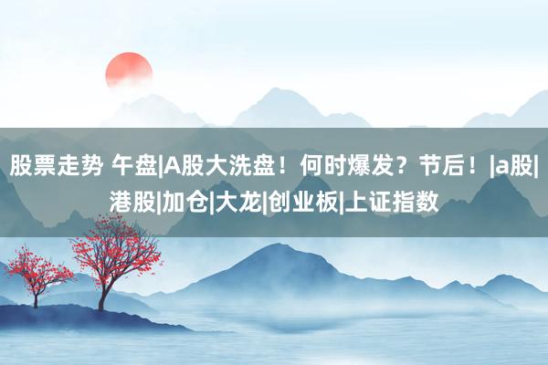股票走势 午盘|A股大洗盘！何时爆发？节后！|a股|港股|加仓|大龙|创业板|上证指数