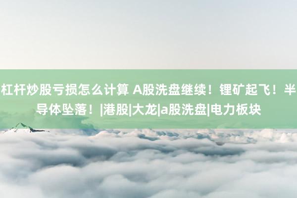 杠杆炒股亏损怎么计算 A股洗盘继续！锂矿起飞！半导体坠落！|港股|大龙|a股洗盘|电力板块