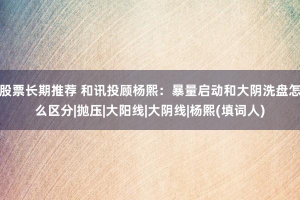 股票长期推荐 和讯投顾杨熙：暴量启动和大阴洗盘怎么区分|抛压|大阳线|大阴线|杨熙(填词人)