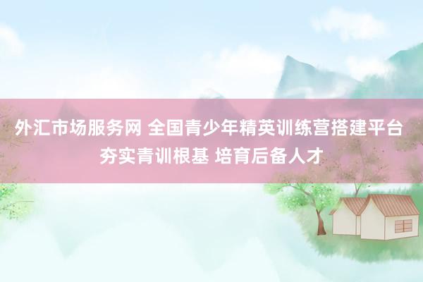 外汇市场服务网 全国青少年精英训练营搭建平台 夯实青训根基 培育后备人才