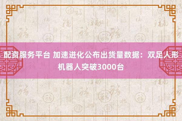 配资服务平台 加速进化公布出货量数据：双足人形机器人突破3000台