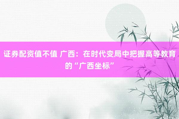 证券配资值不值 广西：在时代变局中把握高等教育的“广西坐标”