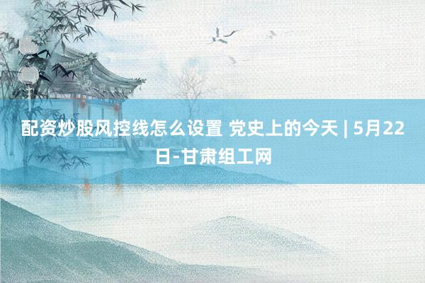 配资炒股风控线怎么设置 党史上的今天 | 5月22日-甘肃组工网