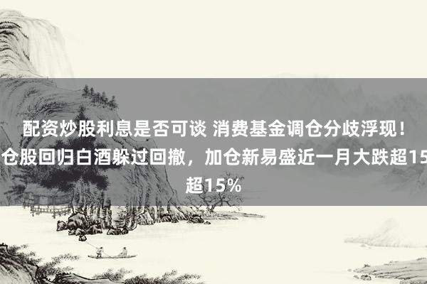 配资炒股利息是否可谈 消费基金调仓分歧浮现！重仓股回归白酒躲过回撤，加仓新易盛近一月大跌超15%