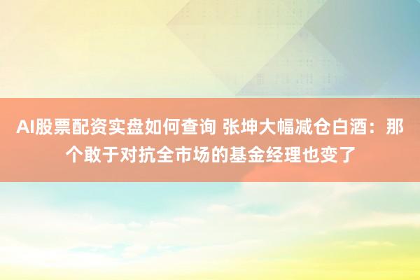 AI股票配资实盘如何查询 张坤大幅减仓白酒：那个敢于对抗全市场的基金经理也变了