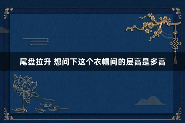 尾盘拉升 想问下这个衣帽间的层高是多高