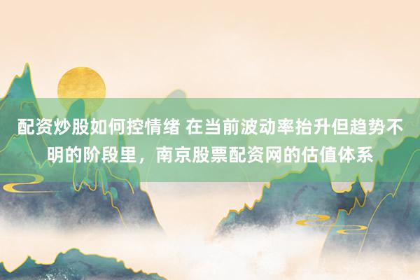 配资炒股如何控情绪 在当前波动率抬升但趋势不明的阶段里，南京股票配资网的估值体系