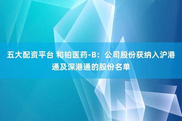 五大配资平台 和铂医药-B：公司股份获纳入沪港通及深港通的股份名单