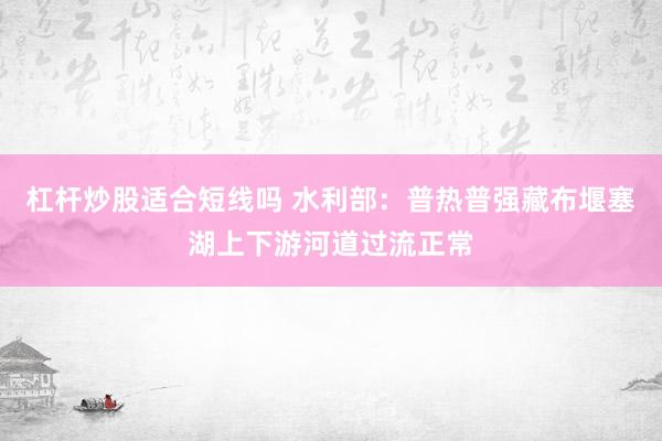 杠杆炒股适合短线吗 水利部：普热普强藏布堰塞湖上下游河道过流正常