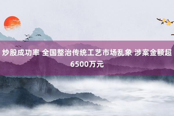 炒股成功率 全国整治传统工艺市场乱象 涉案金额超6500万元